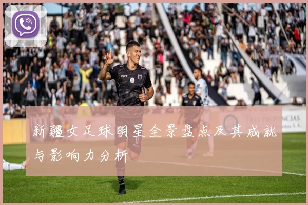 新疆女足球明星全景盘点及其成就与影响力分析