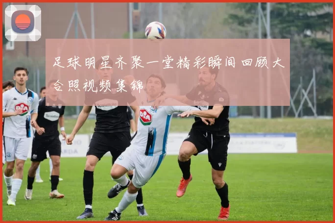 足球明星齐聚一堂精彩瞬间回顾大合照视频集锦
