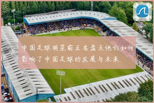 中国足球明星前五名盘点他们如何影响了中国足球的发展与未来