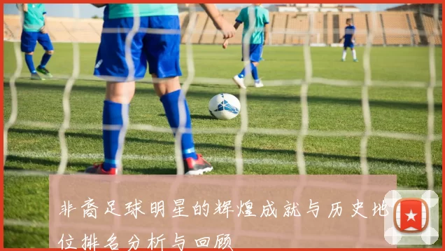 非裔足球明星的辉煌成就与历史地位排名分析与回顾