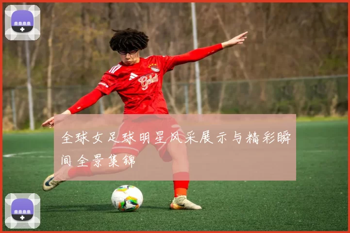 全球女足球明星风采展示与精彩瞬间全景集锦