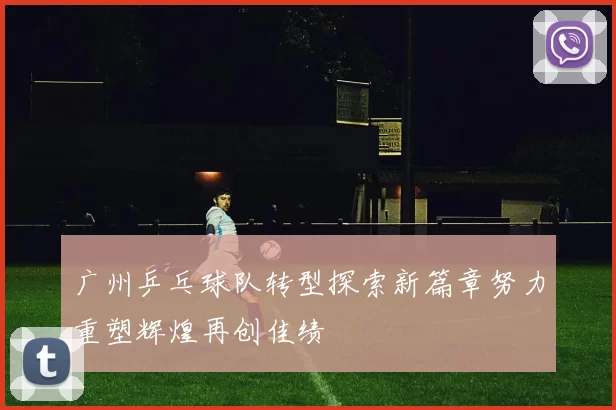 广州乒乓球队转型探索新篇章努力重塑辉煌再创佳绩