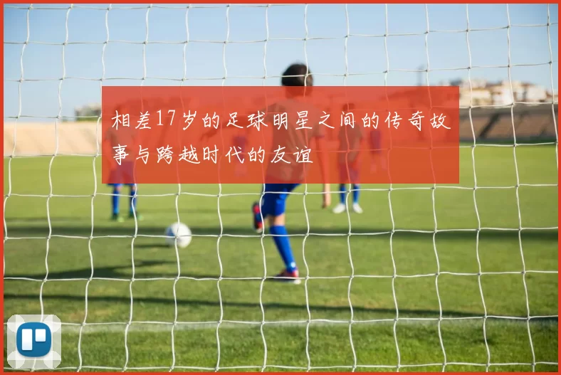 相差17岁的足球明星之间的传奇故事与跨越时代的友谊