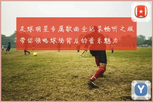 足球明星专属歌曲全记录畅听之旅带你领略球场背后的音乐魅力