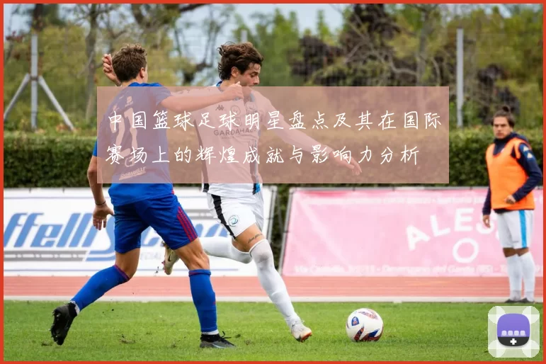 中国篮球足球明星盘点及其在国际赛场上的辉煌成就与影响力分析