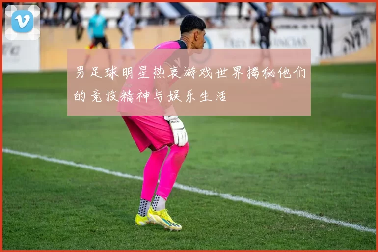 男足球明星热衷游戏世界揭秘他们的竞技精神与娱乐生活