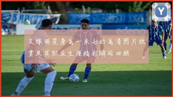 足球明星身高一米七的高清图片欣赏及其职业生涯精彩瞬间回顾