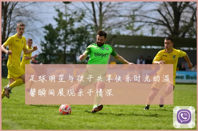 足球明星与孩子共享快乐时光的温馨瞬间展现亲子情深