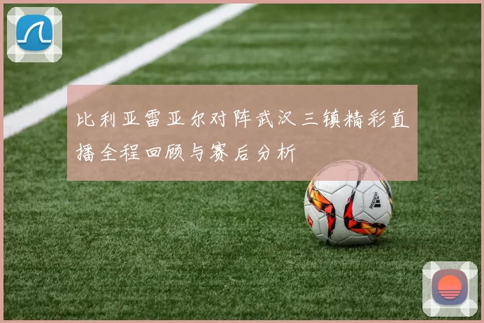 比利亚雷亚尔对阵武汉三镇精彩直播全程回顾与赛后分析