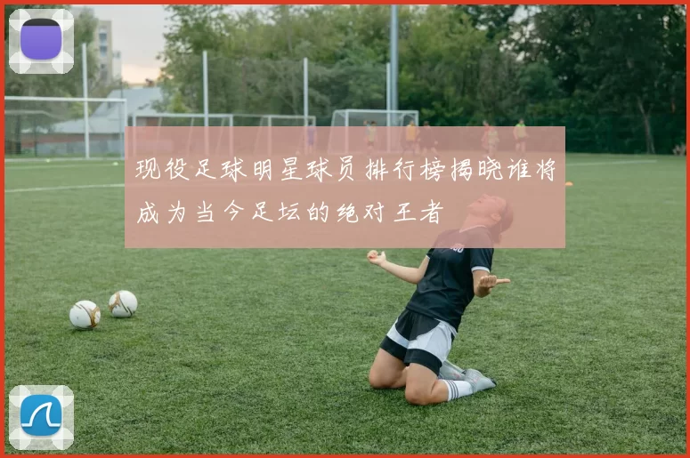 现役足球明星球员排行榜揭晓谁将成为当今足坛的绝对王者