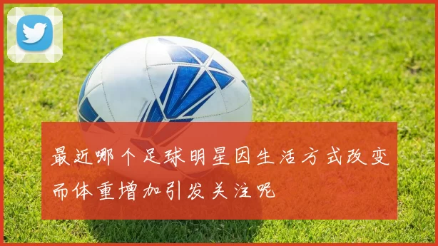 最近哪个足球明星因生活方式改变而体重增加引发关注呢
