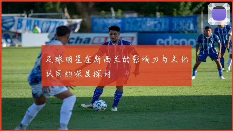 足球明星在新西兰的影响力与文化认同的深度探讨
