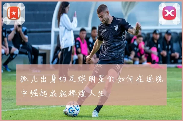 孤儿出身的足球明星们如何在逆境中崛起成就辉煌人生