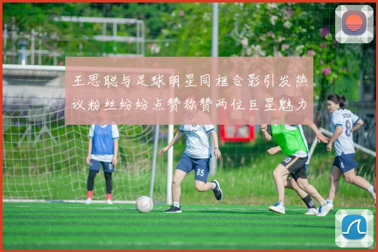 王思聪与足球明星同框合影引发热议粉丝纷纷点赞称赞两位巨星魅力无限