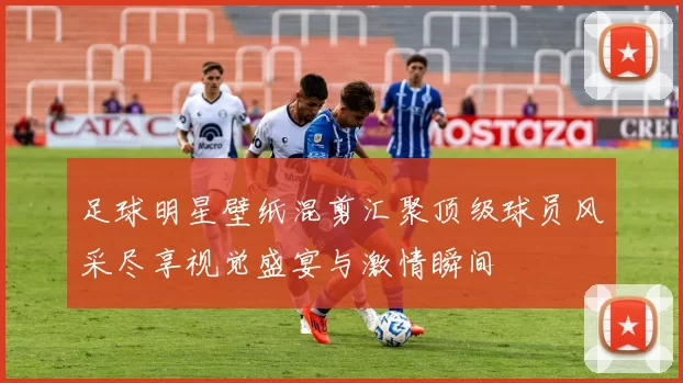 足球明星壁纸混剪汇聚顶级球员风采尽享视觉盛宴与激情瞬间