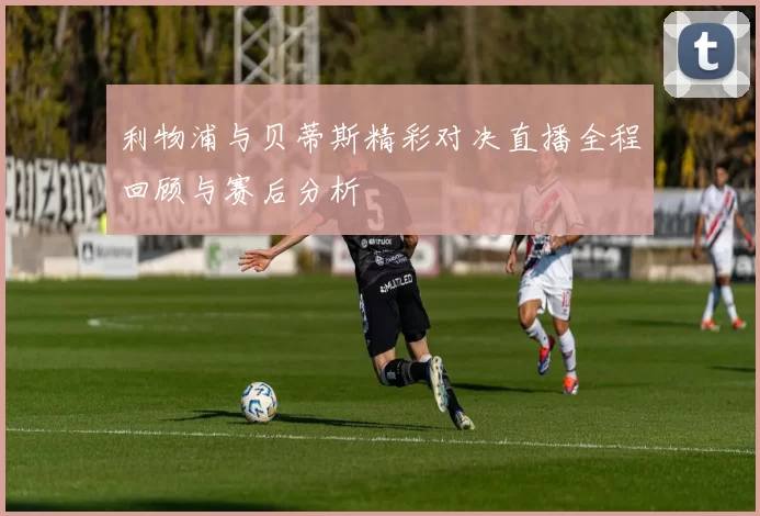 利物浦与贝蒂斯精彩对决直播全程回顾与赛后分析