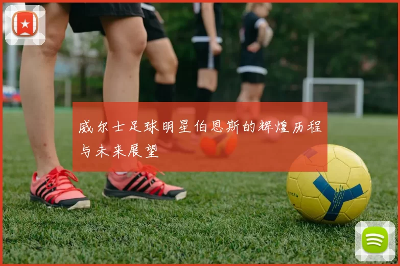 威尔士足球明星伯恩斯的辉煌历程与未来展望