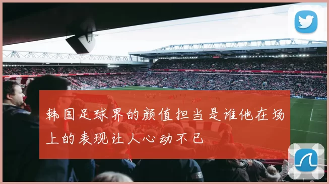 韩国足球界的颜值担当是谁他在场上的表现让人心动不已