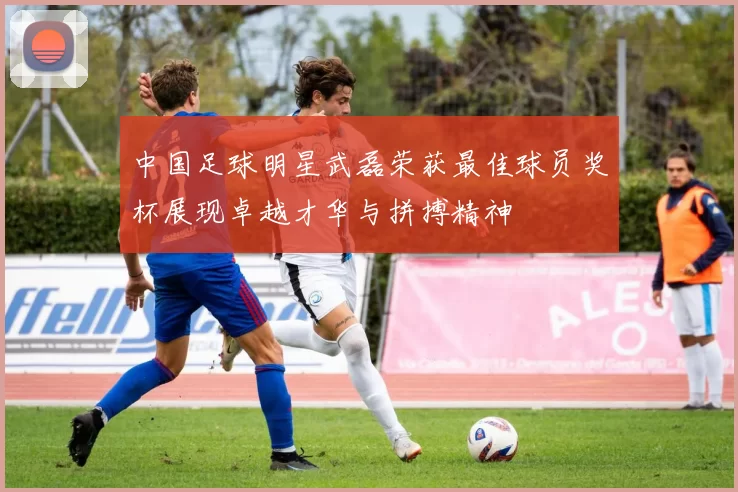 中国足球明星武磊荣获最佳球员奖杯展现卓越才华与拼搏精神