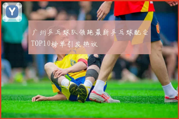 广州乒乓球队领跑最新乒乓球配合TOP10榜单引发热议