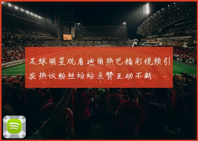 足球明星观看迪丽热巴精彩视频引发热议粉丝纷纷点赞互动不断
