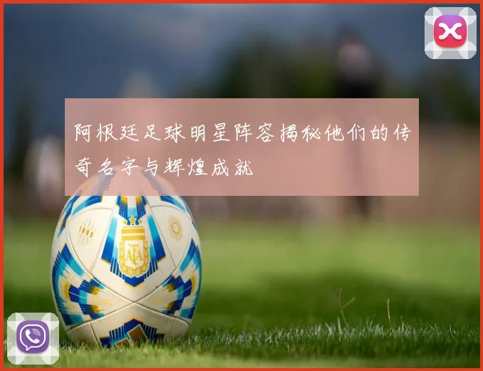 阿根廷足球明星阵容揭秘他们的传奇名字与辉煌成就
