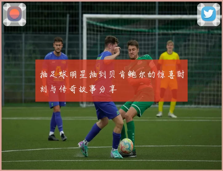 抽足球明星抽到贝肯鲍尔的惊喜时刻与传奇故事分享