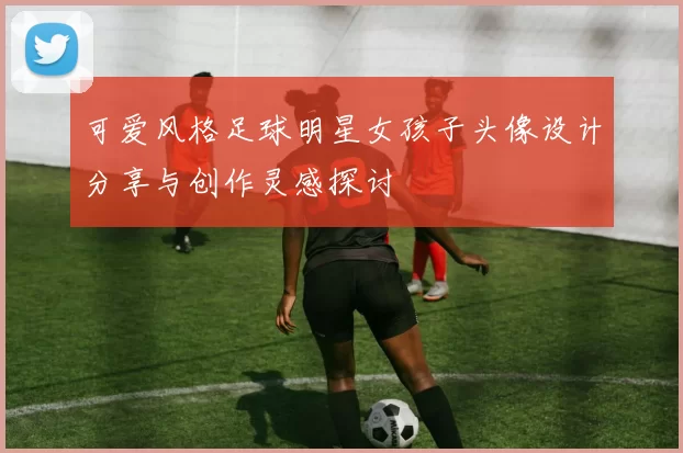 可爱风格足球明星女孩子头像设计分享与创作灵感探讨