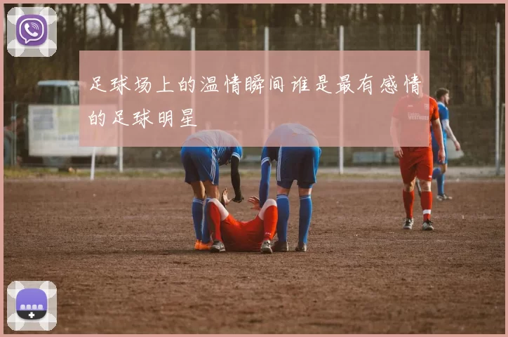 足球场上的温情瞬间谁是最有感情的足球明星