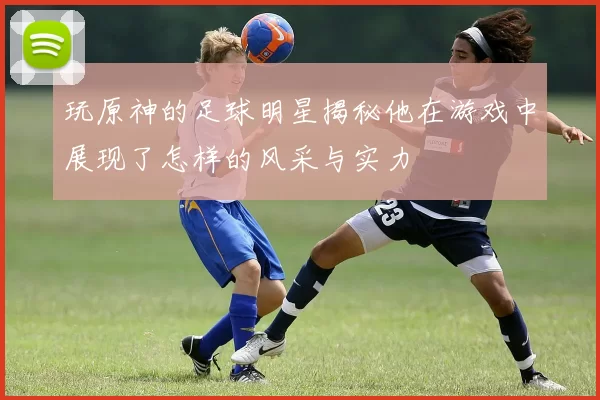 玩原神的足球明星揭秘他在游戏中展现了怎样的风采与实力