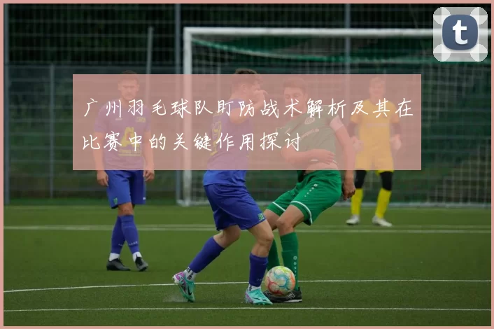 广州羽毛球队盯防战术解析及其在比赛中的关键作用探讨