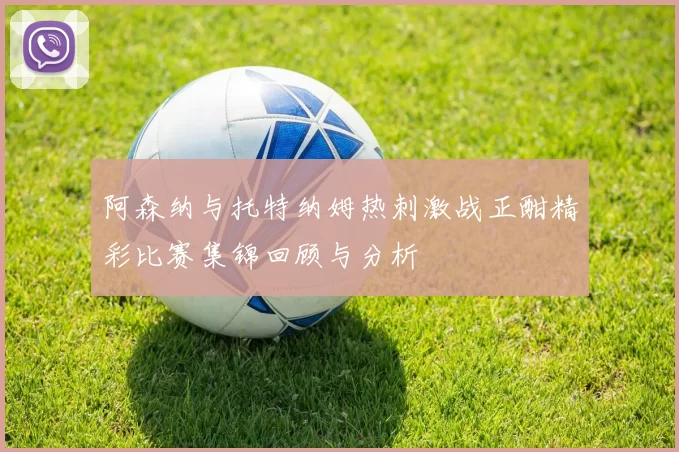 阿森纳与托特纳姆热刺激战正酣精彩比赛集锦回顾与分析