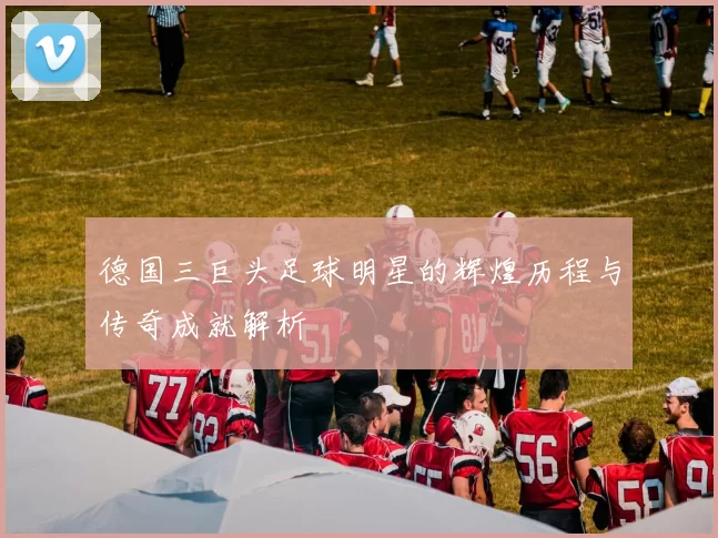 德国三巨头足球明星的辉煌历程与传奇成就解析