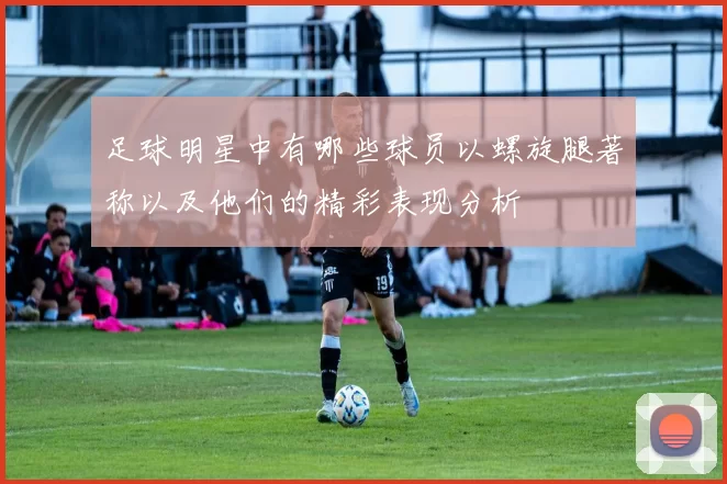 足球明星中有哪些球员以螺旋腿著称以及他们的精彩表现分析