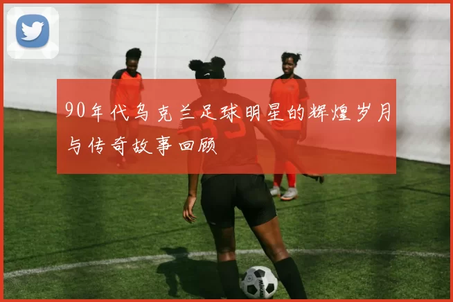 90年代乌克兰足球明星的辉煌岁月与传奇故事回顾