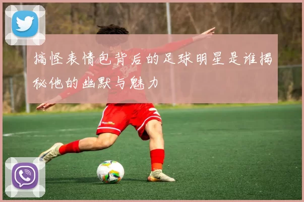 搞怪表情包背后的足球明星是谁揭秘他的幽默与魅力