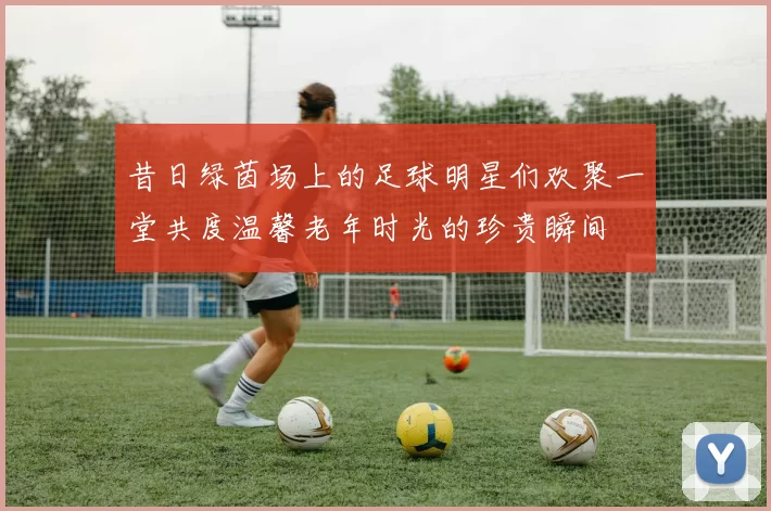 昔日绿茵场上的足球明星们欢聚一堂共度温馨老年时光的珍贵瞬间