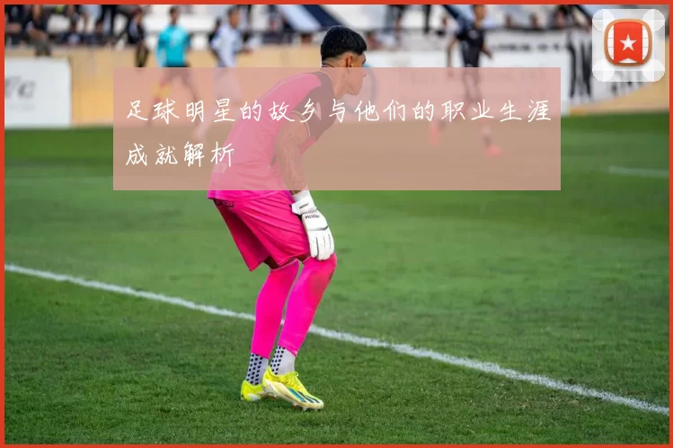 足球明星的故乡与他们的职业生涯成就解析