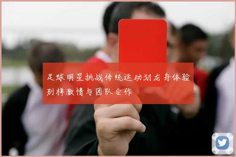 足球明星挑战传统运动划龙舟体验别样激情与团队合作