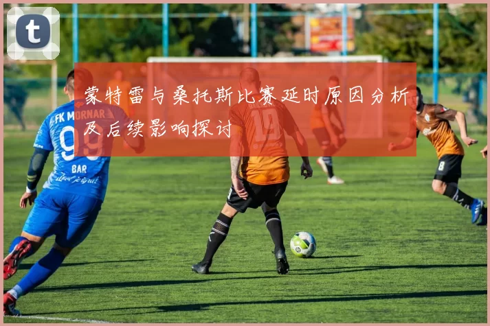 蒙特雷与桑托斯比赛延时原因分析及后续影响探讨