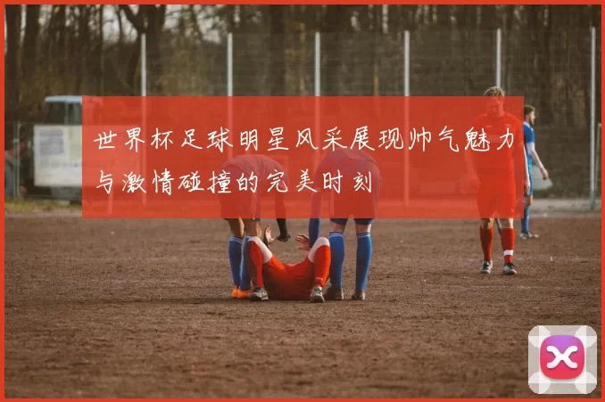 世界杯足球明星风采展现帅气魅力与激情碰撞的完美时刻