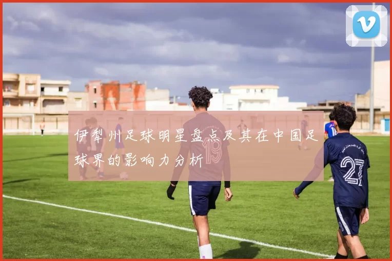 伊犁州足球明星盘点及其在中国足球界的影响力分析