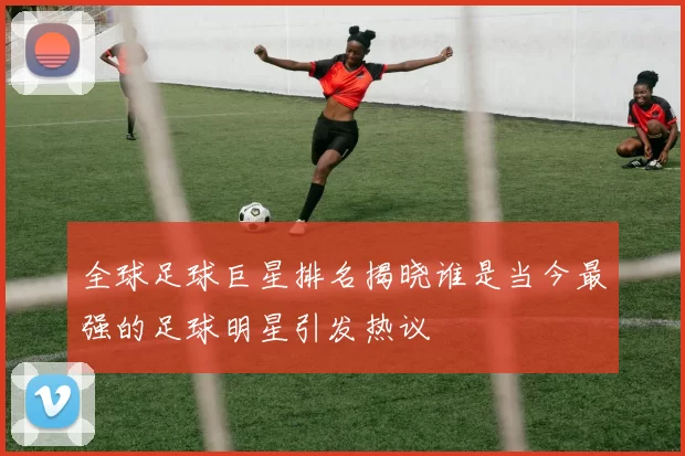 全球足球巨星排名揭晓谁是当今最强的足球明星引发热议