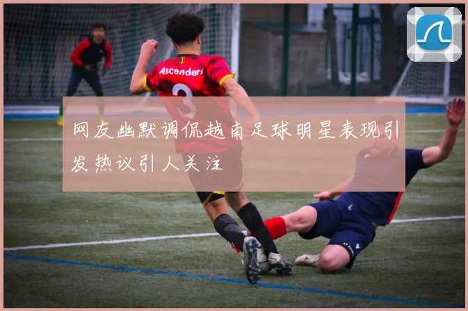 网友幽默调侃越南足球明星表现引发热议引人关注