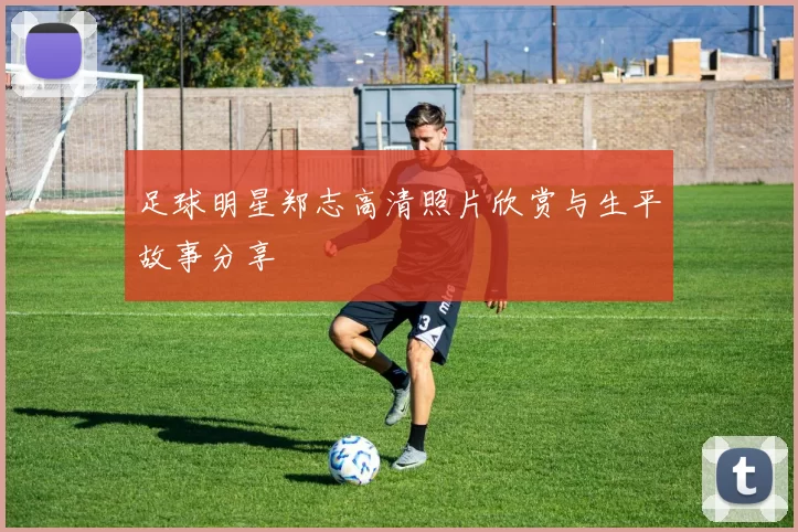 足球明星郑志高清照片欣赏与生平故事分享