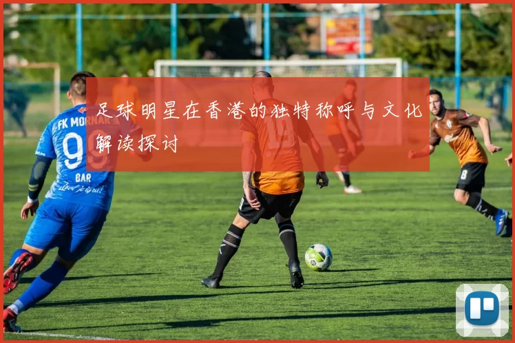 足球明星在香港的独特称呼与文化解读探讨