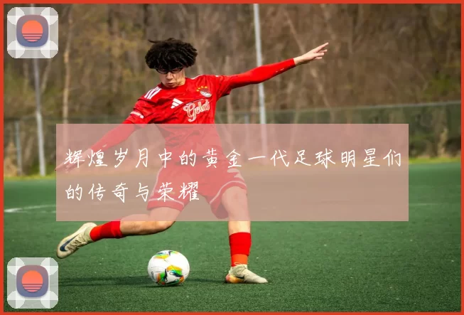 辉煌岁月中的黄金一代足球明星们的传奇与荣耀