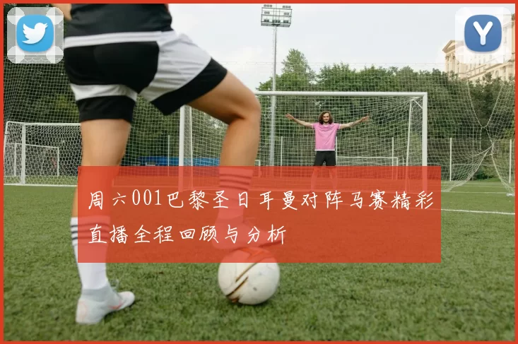 周六001巴黎圣日耳曼对阵马赛精彩直播全程回顾与分析