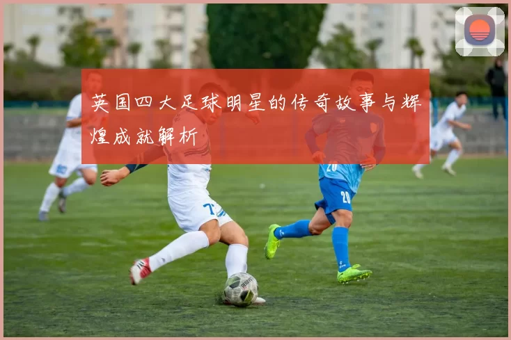英国四大足球明星的传奇故事与辉煌成就解析