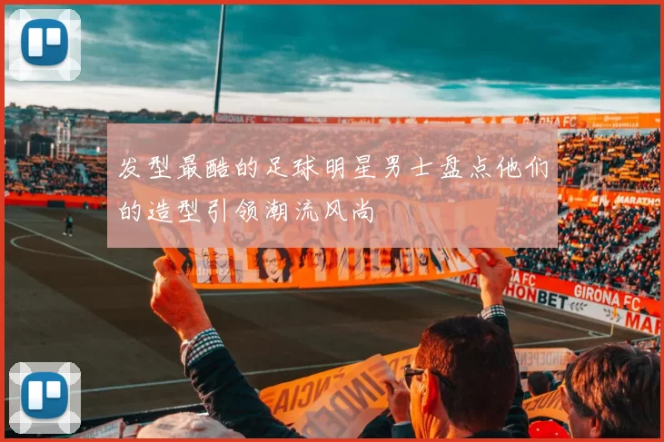 发型最酷的足球明星男士盘点他们的造型引领潮流风尚
